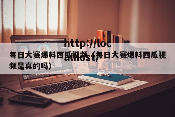每日大赛爆料西瓜视频（每日大赛爆料西瓜视频是真的吗）
